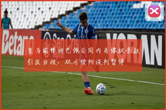 皇马前锋姆巴佩合同内肖像权条款引发分歧,双方续约谈判暂停