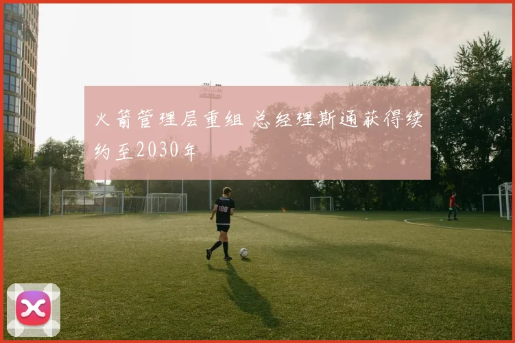 火箭管理层重组 总经理斯通获得续约至2030年