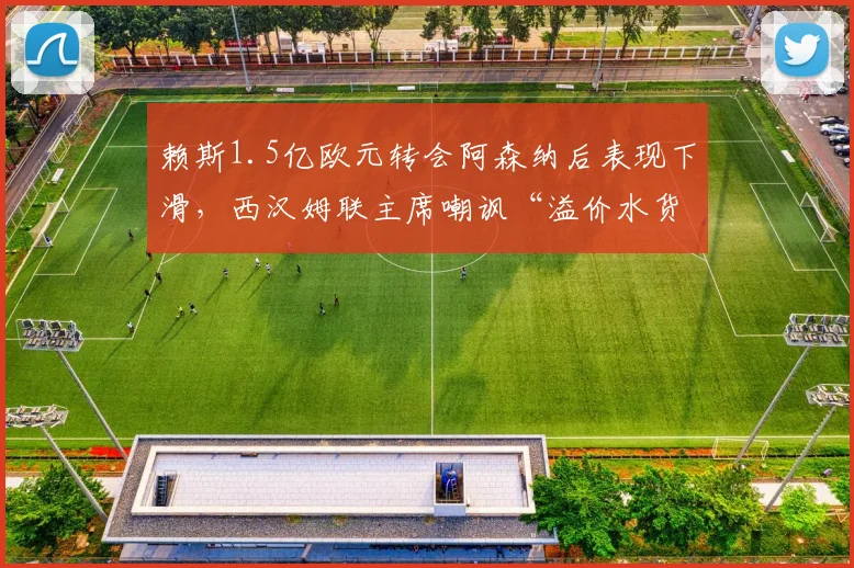 赖斯1.5亿欧元转会阿森纳后表现下滑,西汉姆联主席嘲讽“溢价水货”